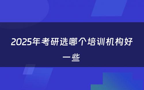 2025年考研选哪个培训机构好一些 