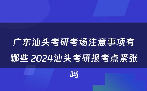 广东汕头考研考场注意事项有哪些 2024汕头考研报考点紧张吗