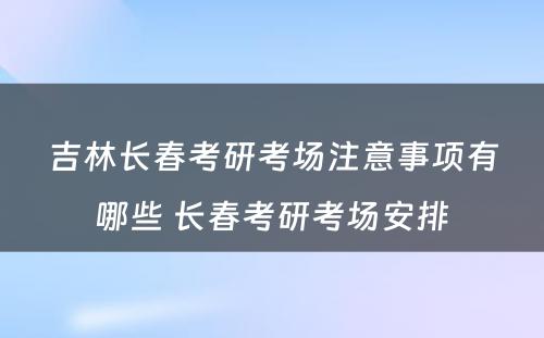 吉林长春考研考场注意事项有哪些 长春考研考场安排