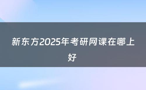 新东方2025年考研网课在哪上好 