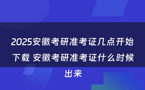 2025安徽考研准考证几点开始下载 安徽考研准考证什么时候出来