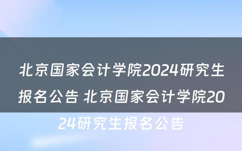 北京国家会计学院2024研究生报名公告 北京国家会计学院2024研究生报名公告