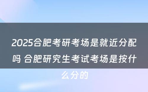 2025合肥考研考场是就近分配吗 合肥研究生考试考场是按什么分的