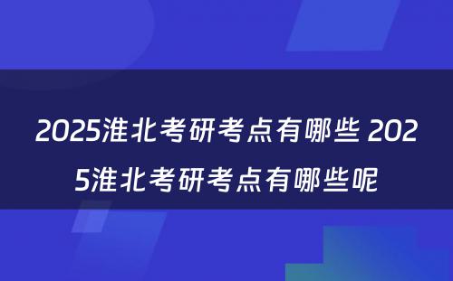 2025淮北考研考点有哪些 2025淮北考研考点有哪些呢