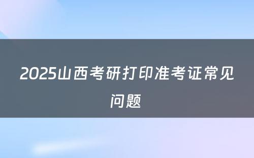 2025山西考研打印准考证常见问题 