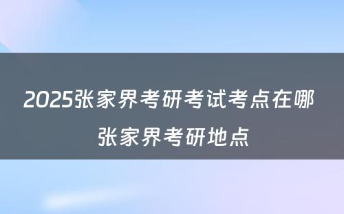 2025张家界考研考试考点在哪 张家界考研地点