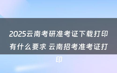 2025云南考研准考证下载打印有什么要求 云南招考准考证打印