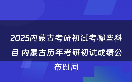 2025内蒙古考研初试考哪些科目 内蒙古历年考研初试成绩公布时间