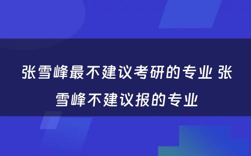 张雪峰最不建议考研的专业 张雪峰不建议报的专业