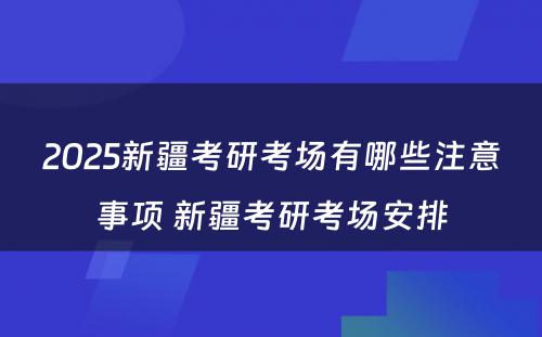 2025新疆考研考场有哪些注意事项 新疆考研考场安排