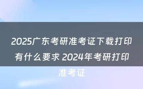 2025广东考研准考证下载打印有什么要求 2024年考研打印准考证