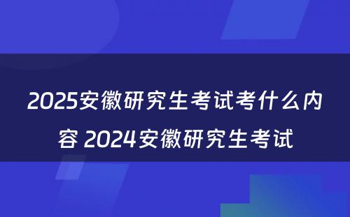 2025安徽研究生考试考什么内容 2024安徽研究生考试