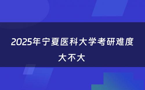 2025年宁夏医科大学考研难度大不大 