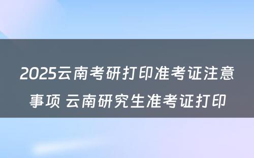 2025云南考研打印准考证注意事项 云南研究生准考证打印