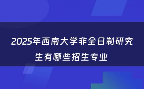 2025年西南大学非全日制研究生有哪些招生专业 