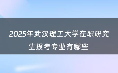 2025年武汉理工大学在职研究生报考专业有哪些 