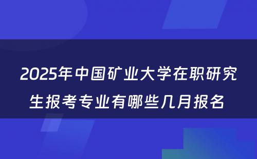 2025年中国矿业大学在职研究生报考专业有哪些几月报名 