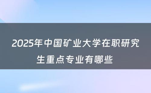 2025年中国矿业大学在职研究生重点专业有哪些 