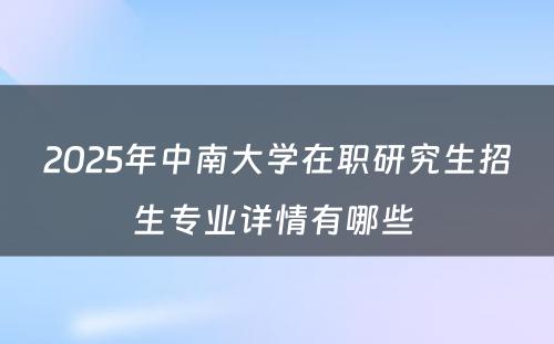 2025年中南大学在职研究生招生专业详情有哪些 