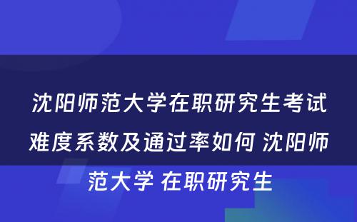 沈阳师范大学在职研究生考试难度系数及通过率如何 沈阳师范大学 在职研究生