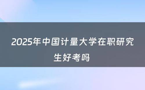 2025年中国计量大学在职研究生好考吗 