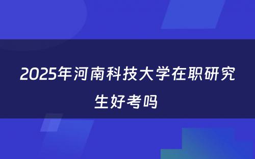 2025年河南科技大学在职研究生好考吗 