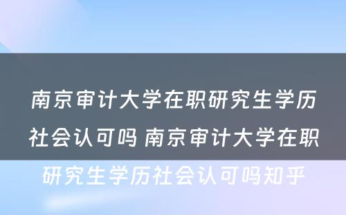 南京审计大学在职研究生学历社会认可吗 南京审计大学在职研究生学历社会认可吗知乎