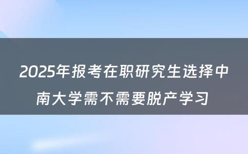 2025年报考在职研究生选择中南大学需不需要脱产学习 