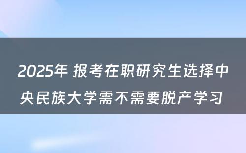 2025年 报考在职研究生选择中央民族大学需不需要脱产学习 