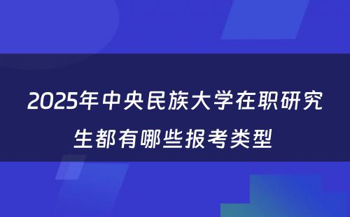 2025年中央民族大学在职研究生都有哪些报考类型 