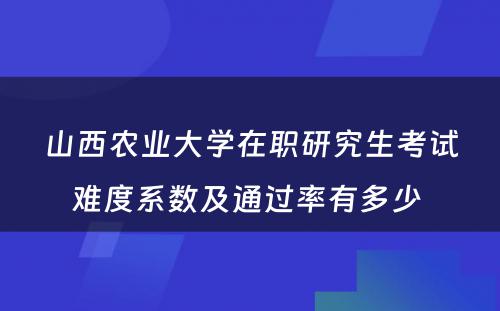 山西农业大学在职研究生考试难度系数及通过率有多少 