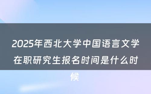 2025年西北大学中国语言文学在职研究生报名时间是什么时候 