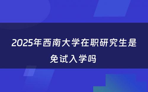 2025年西南大学在职研究生是免试入学吗 