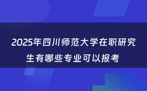 2025年四川师范大学在职研究生有哪些专业可以报考 