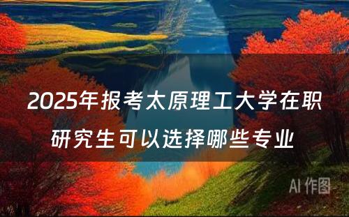 2025年报考太原理工大学在职研究生可以选择哪些专业 