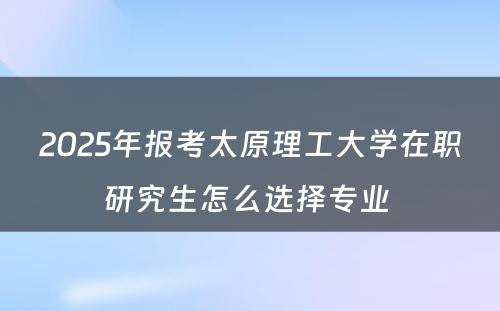 2025年报考太原理工大学在职研究生怎么选择专业 