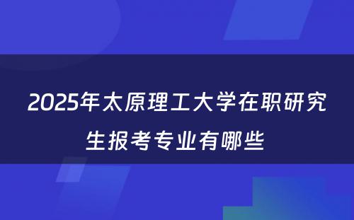 2025年太原理工大学在职研究生报考专业有哪些 