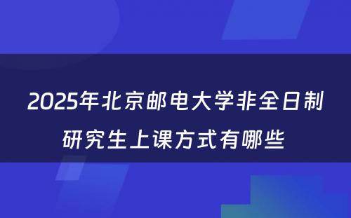 2025年北京邮电大学非全日制研究生上课方式有哪些 