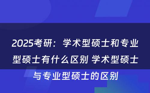 2025考研：学术型硕士和专业型硕士有什么区别 学术型硕士与专业型硕士的区别