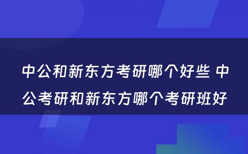 中公和新东方考研哪个好些 中公考研和新东方哪个考研班好