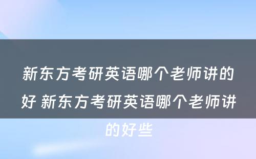 新东方考研英语哪个老师讲的好 新东方考研英语哪个老师讲的好些