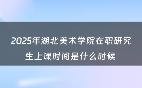 2025年湖北美术学院在职研究生上课时间是什么时候 