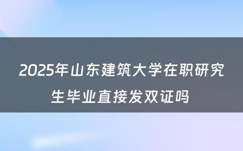 2025年山东建筑大学在职研究生毕业直接发双证吗 