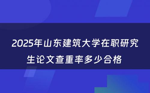 2025年山东建筑大学在职研究生论文查重率多少合格 