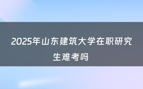 2025年山东建筑大学在职研究生难考吗 