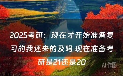 2025考研：现在才开始准备复习的我还来的及吗 现在准备考研是21还是20