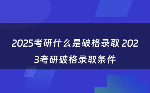 2025考研什么是破格录取 2023考研破格录取条件