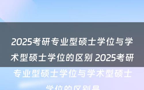 2025考研专业型硕士学位与学术型硕士学位的区别 2025考研专业型硕士学位与学术型硕士学位的区别是