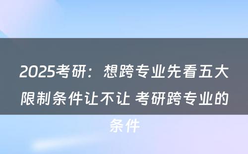 2025考研：想跨专业先看五大限制条件让不让 考研跨专业的条件