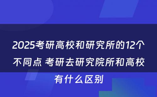 2025考研高校和研究所的12个不同点 考研去研究院所和高校有什么区别